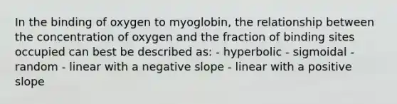 In the binding of oxygen to myoglobin, the relationship between the concentration of oxygen and the fraction of binding sites occupied can best be described as: - hyperbolic - sigmoidal - random - linear with a negative slope - linear with a positive slope