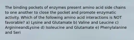 The binding pockets of enzymes present amino acid side chains to one another to close the pocket and promote enzymatic activity. Which of the following amino acid interactions is NOT favorable? a) Lysine and Glutamate b) Valine and Leucine c) ArginineandLysine d) Isoleucine and Glutamate e) Phenylalanine and Seri