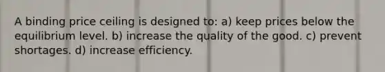 A binding price ceiling is designed to: a) keep prices below the equilibrium level. b) increase the quality of the good. c) prevent shortages. d) increase efficiency.