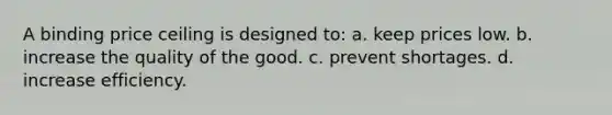 A binding price ceiling is designed to: a. keep prices low. b. increase the quality of the good. c. prevent shortages. d. increase efficiency.
