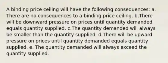 A binding price ceiling will have the following consequences: a. There are no consequences to a binding price ceiling. b.There will be downward pressure on prices until quantity demanded equals quantity supplied. c.The quantity demanded will always be smaller than the quantity supplied. d.There will be upward pressure on prices until quantity demanded equals quantity supplied. e. The quantity demanded will always exceed the quantity supplied.