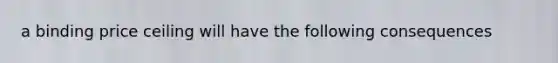 a binding price ceiling will have the following consequences