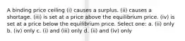 A binding price ceiling (i) causes a surplus. (ii) causes a shortage. (iii) is set at a price above the equilibrium price. (iv) is set at a price below the equilibrium price. Select one: a. (ii) only b. (iv) only c. (i) and (iii) only d. (ii) and (iv) only