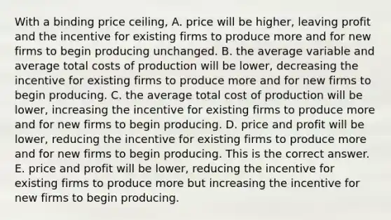 With a binding price​ ceiling, A. price will be​ higher, leaving profit and the incentive for existing firms to produce more and for new firms to begin producing unchanged. B. the average variable and average total costs of production will be​ lower, decreasing the incentive for existing firms to produce more and for new firms to begin producing. C. the average total cost of production will be​ lower, increasing the incentive for existing firms to produce more and for new firms to begin producing. D. price and profit will be​ lower, reducing the incentive for existing firms to produce more and for new firms to begin producing. This is the correct answer. E. price and profit will be​ lower, reducing the incentive for existing firms to produce more but increasing the incentive for new firms to begin producing.