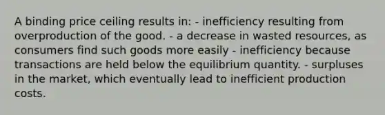 A binding price ceiling results in: - inefficiency resulting from overproduction of the good. - a decrease in wasted resources, as consumers find such goods more easily - inefficiency because transactions are held below the equilibrium quantity. - surpluses in the market, which eventually lead to inefficient production costs.