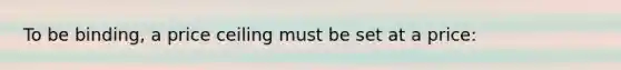 To be binding, a price ceiling must be set at a price: