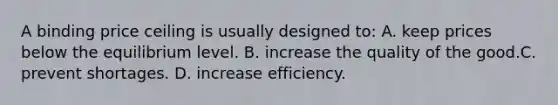 A binding price ceiling is usually designed to: A. keep prices below the equilibrium level. B. increase the quality of the good.C. prevent shortages. D. increase efficiency.