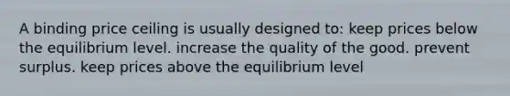 A binding price ceiling is usually designed to: keep prices below the equilibrium level. increase the quality of the good. prevent surplus. keep prices above the equilibrium level