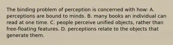 The binding problem of perception is concerned with how: A. perceptions are bound to minds. B. many books an individual can read at one time. C. people perceive unified objects, rather than free-floating features. D. perceptions relate to the objects that generate them.