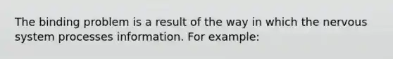 The binding problem is a result of the way in which the nervous system processes information. For example: