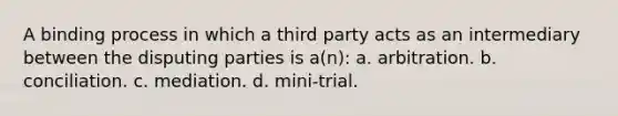 A binding process in which a third party acts as an intermediary between the disputing parties is a(n): a. arbitration. b. conciliation. c. mediation. d. mini-trial.