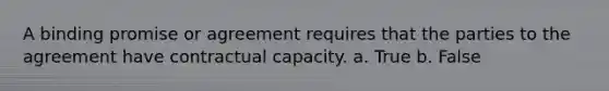 A binding promise or agreement requires that the parties to the agreement have contractual capacity. a. True b. False