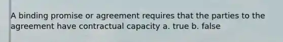 A binding promise or agreement requires that the parties to the agreement have contractual capacity a. true b. false