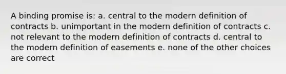 A binding promise is: a. central to the modern definition of contracts b. unimportant in the modern definition of contracts c. not relevant to the modern definition of contracts d. central to the modern definition of easements e. none of the other choices are correct