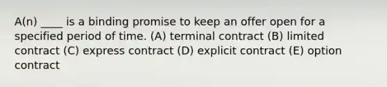 A(n) ____ is a binding promise to keep an offer open for a specified period of time. (A) terminal contract (B) limited contract (C) express contract (D) explicit contract (E) option contract