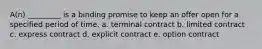 A(n) _________ is a binding promise to keep an offer open for a specified period of time. a. terminal contract b. limited contract c. express contract d. explicit contract e. option contract