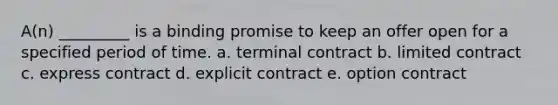 A(n) _________ is a binding promise to keep an offer open for a specified period of time. a. terminal contract b. limited contract c. express contract d. explicit contract e. option contract