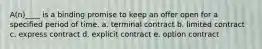 A(n)____ is a binding promise to keep an offer open for a specified period of time. a. terminal contract b. limited contract c. express contract d. explicit contract e. option contract