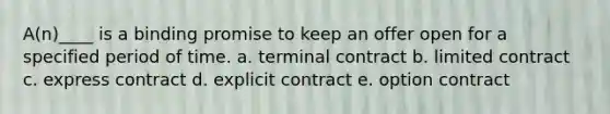 A(n)____ is a binding promise to keep an offer open for a specified period of time. a. terminal contract b. limited contract c. express contract d. explicit contract e. option contract