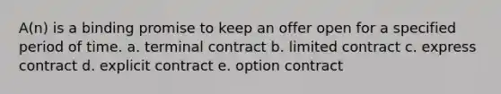 A(n) is a binding promise to keep an offer open for a specified period of time. a. terminal contract b. limited contract c. express contract d. explicit contract e. option contract