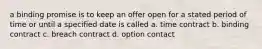 a binding promise is to keep an offer open for a stated period of time or until a specified date is called a. time contract b. binding contract c. breach contract d. option contact