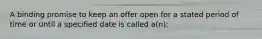 A binding promise to keep an offer open for a stated period of time or until a specified date is called a(n):