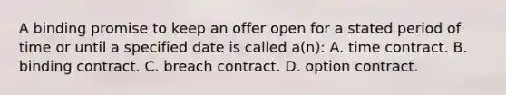 A binding promise to keep an offer open for a stated period of time or until a specified date is called a(n): A. time contract. B. binding contract. C. breach contract. D. option contract.