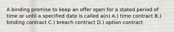 A binding promise to keep an offer open for a stated period of time or until a specified date is called a(n) A.) time contract B.) binding contract C.) breach contract D.) option contract