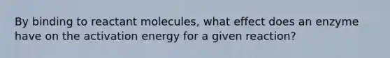 By binding to reactant molecules, what effect does an enzyme have on the activation energy for a given reaction?