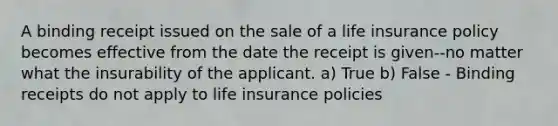 A binding receipt issued on the sale of a life insurance policy becomes effective from the date the receipt is given--no matter what the insurability of the applicant. a) True b) False - Binding receipts do not apply to life insurance policies