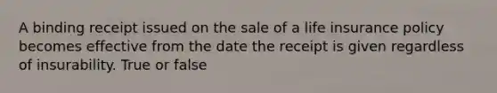 A binding receipt issued on the sale of a life insurance policy becomes effective from the date the receipt is given regardless of insurability. True or false