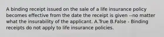 A binding receipt issued on the sale of a life insurance policy becomes effective from the date the receipt is given --no matter what the insurability of the applicant. A.True B.False - Binding receipts do not apply to life insurance policies.