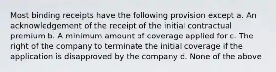 Most binding receipts have the following provision except a. An acknowledgement of the receipt of the initial contractual premium b. A minimum amount of coverage applied for c. The right of the company to terminate the initial coverage if the application is disapproved by the company d. None of the above