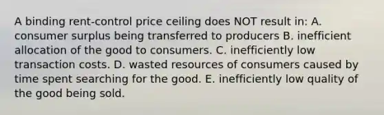 A binding rent-control price ceiling does NOT result in: A. consumer surplus being transferred to producers B. inefficient allocation of the good to consumers. C. inefficiently low transaction costs. D. wasted resources of consumers caused by time spent searching for the good. E. inefficiently low quality of the good being sold.