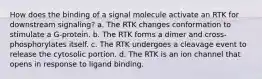 How does the binding of a signal molecule activate an RTK for downstream signaling? a. The RTK changes conformation to stimulate a G-protein. b. The RTK forms a dimer and cross-phosphorylates itself. c. The RTK undergoes a cleavage event to release the cytosolic portion. d. The RTK is an ion channel that opens in response to ligand binding.