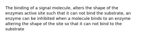 The binding of a signal molecule, alters the shape of the enzymes active site such that it can not bind the substrate, an enzyme can be inhibited when a molecule binds to an enzyme altering the shape of the site so that it can not bind to the substrate