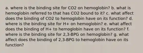 a. where is the binding site for CO2 on hemoglobin? b. what is hemoglobin referred to that has CO2 bound to it? c. what affect does the binding of CO2 to hemoglobin have on its function? d. where is the binding site for H+ on hemoglobin? e. what affect does the binding of H+ to hemoglobin have on its function? f. where is the binding site for 2,3-BPG on hemoglobin? g. what affect does the binding of 2,3-BPG to hemoglobin have on its function?