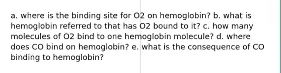 a. where is the binding site for O2 on hemoglobin? b. what is hemoglobin referred to that has O2 bound to it? c. how many molecules of O2 bind to one hemoglobin molecule? d. where does CO bind on hemoglobin? e. what is the consequence of CO binding to hemoglobin?