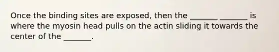 Once the binding sites are exposed, then the _______ _______ is where the myosin head pulls on the actin sliding it towards the center of the _______.