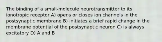 The binding of a small-molecule neurotransmitter to its ionotropic receptor A) opens or closes ion channels in the postsynaptic membrane B) initiates a brief rapid change in the membrane potential of the postsynaptic neuron C) is always excitatory D) A and B