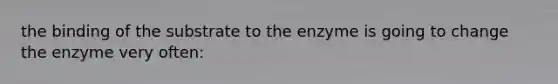 the binding of the substrate to the enzyme is going to change the enzyme very often: