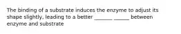 The binding of a substrate induces the enzyme to adjust its shape slightly, leading to a better _______ ______ between enzyme and substrate