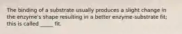 The binding of a substrate usually produces a slight change in the enzyme's shape resulting in a better enzyme-substrate fit; this is called _____ fit.