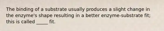 The binding of a substrate usually produces a slight change in the enzyme's shape resulting in a better enzyme-substrate fit; this is called _____ fit.