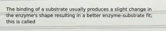 The binding of a substrate usually produces a slight change in the enzyme's shape resulting in a better enzyme-substrate fit; this is called