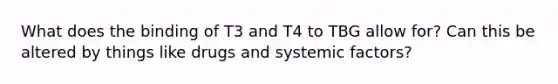 What does the binding of T3 and T4 to TBG allow for? Can this be altered by things like drugs and systemic factors?