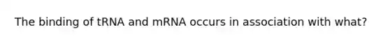 The binding of tRNA and mRNA occurs in association with what?