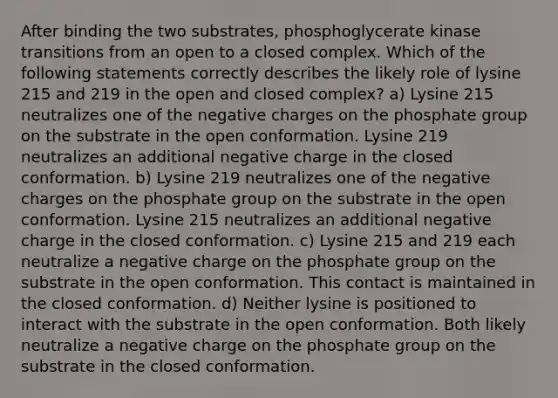 After binding the two substrates, phosphoglycerate kinase transitions from an open to a closed complex. Which of the following statements correctly describes the likely role of lysine 215 and 219 in the open and closed complex? a) Lysine 215 neutralizes one of the negative charges on the phosphate group on the substrate in the open conformation. Lysine 219 neutralizes an additional negative charge in the closed conformation. b) Lysine 219 neutralizes one of the negative charges on the phosphate group on the substrate in the open conformation. Lysine 215 neutralizes an additional negative charge in the closed conformation. c) Lysine 215 and 219 each neutralize a negative charge on the phosphate group on the substrate in the open conformation. This contact is maintained in the closed conformation. d) Neither lysine is positioned to interact with the substrate in the open conformation. Both likely neutralize a negative charge on the phosphate group on the substrate in the closed conformation.