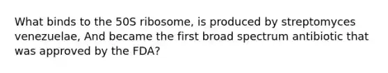 What binds to the 50S ribosome, is produced by streptomyces venezuelae, And became the first broad spectrum antibiotic that was approved by the FDA?