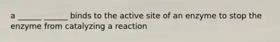 a ______ ______ binds to the active site of an enzyme to stop the enzyme from catalyzing a reaction